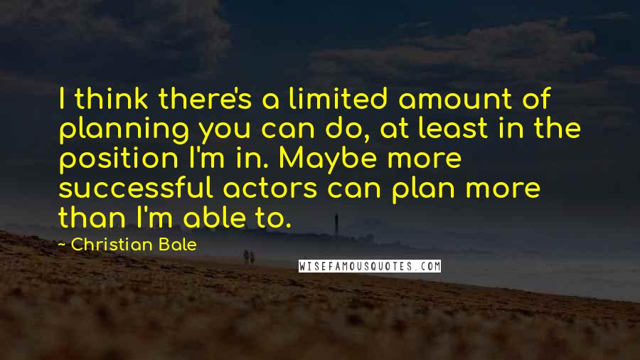 Christian Bale Quotes: I think there's a limited amount of planning you can do, at least in the position I'm in. Maybe more successful actors can plan more than I'm able to.