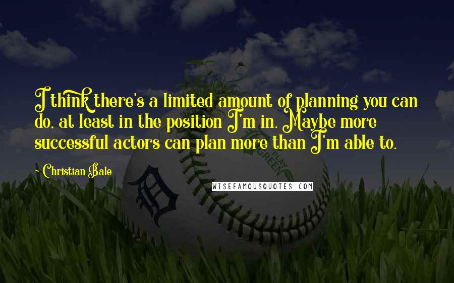 Christian Bale Quotes: I think there's a limited amount of planning you can do, at least in the position I'm in. Maybe more successful actors can plan more than I'm able to.