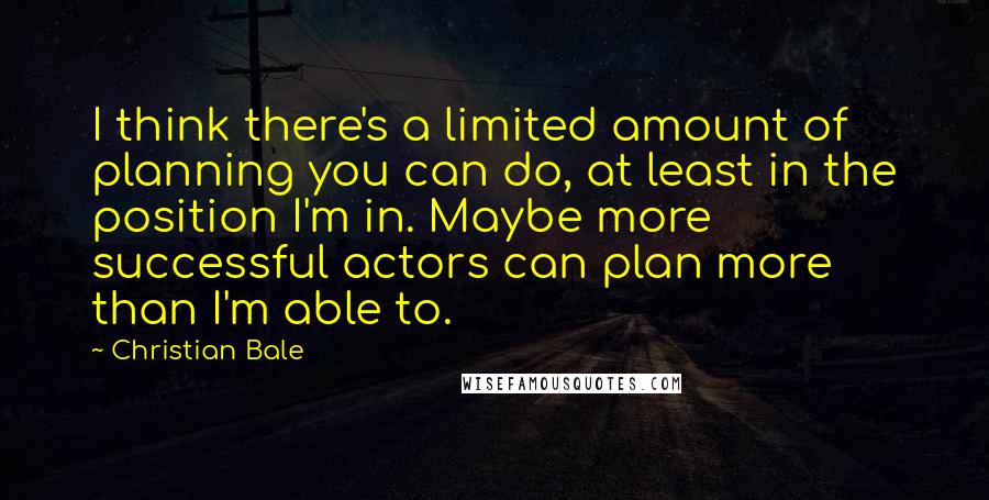Christian Bale Quotes: I think there's a limited amount of planning you can do, at least in the position I'm in. Maybe more successful actors can plan more than I'm able to.