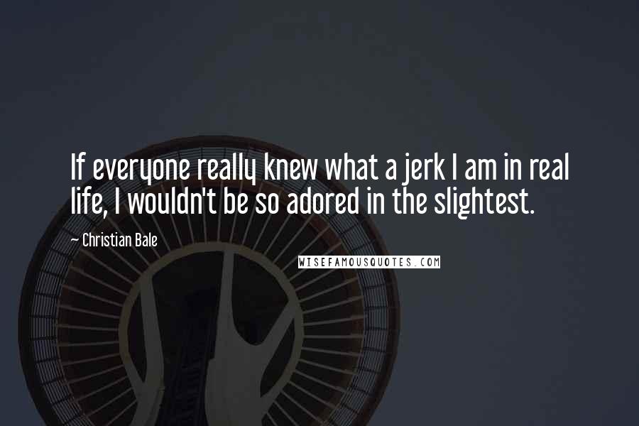 Christian Bale Quotes: If everyone really knew what a jerk I am in real life, I wouldn't be so adored in the slightest.