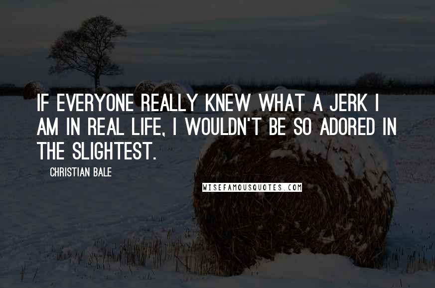 Christian Bale Quotes: If everyone really knew what a jerk I am in real life, I wouldn't be so adored in the slightest.