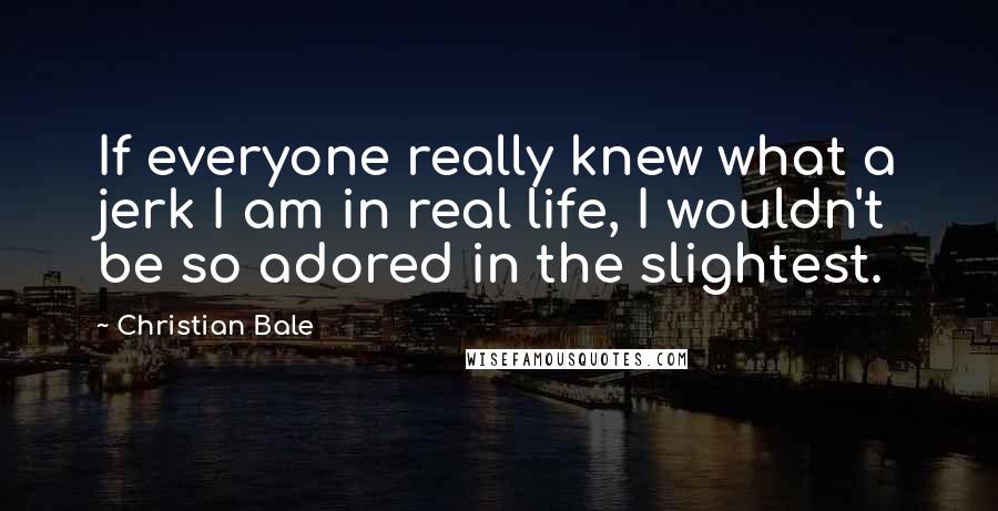 Christian Bale Quotes: If everyone really knew what a jerk I am in real life, I wouldn't be so adored in the slightest.