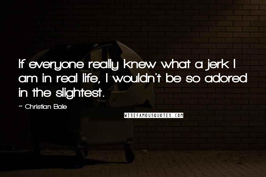 Christian Bale Quotes: If everyone really knew what a jerk I am in real life, I wouldn't be so adored in the slightest.