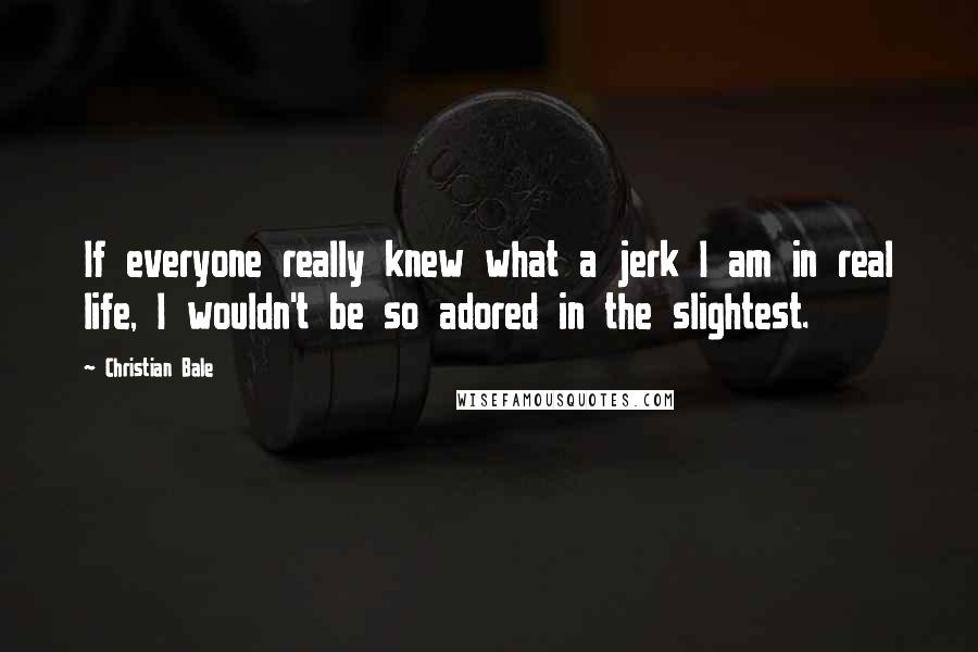 Christian Bale Quotes: If everyone really knew what a jerk I am in real life, I wouldn't be so adored in the slightest.