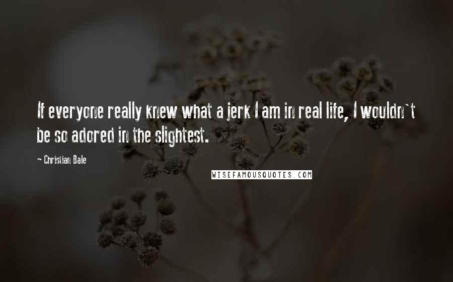 Christian Bale Quotes: If everyone really knew what a jerk I am in real life, I wouldn't be so adored in the slightest.