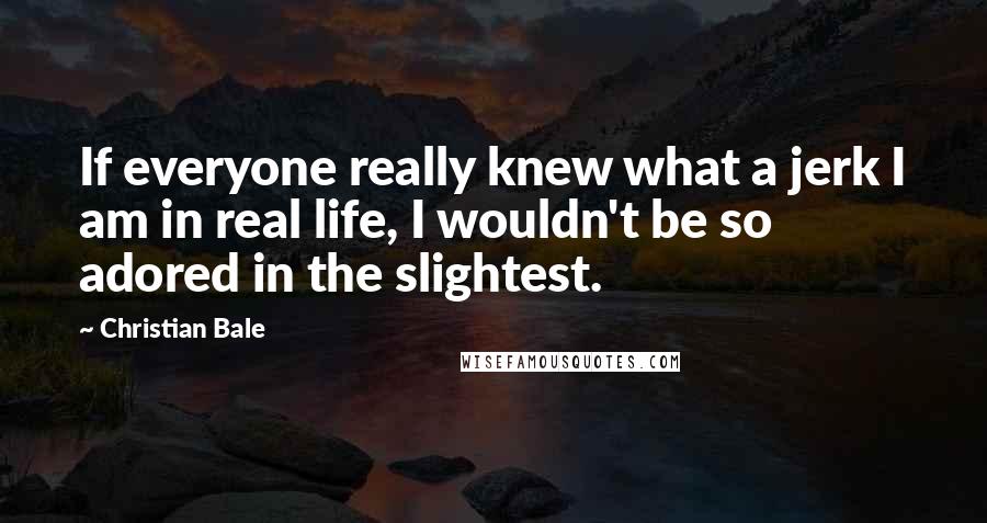 Christian Bale Quotes: If everyone really knew what a jerk I am in real life, I wouldn't be so adored in the slightest.