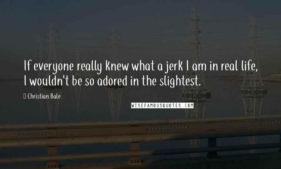 Christian Bale Quotes: If everyone really knew what a jerk I am in real life, I wouldn't be so adored in the slightest.