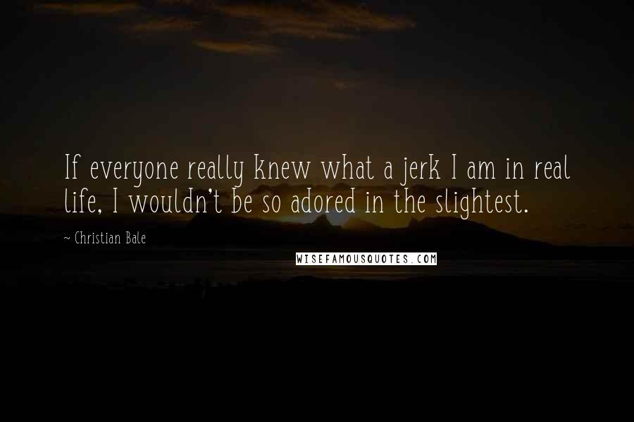 Christian Bale Quotes: If everyone really knew what a jerk I am in real life, I wouldn't be so adored in the slightest.