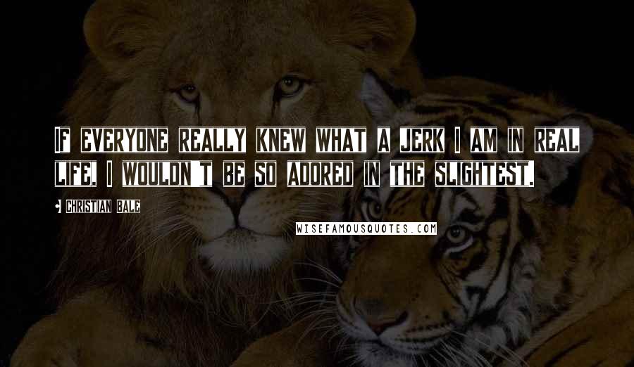 Christian Bale Quotes: If everyone really knew what a jerk I am in real life, I wouldn't be so adored in the slightest.