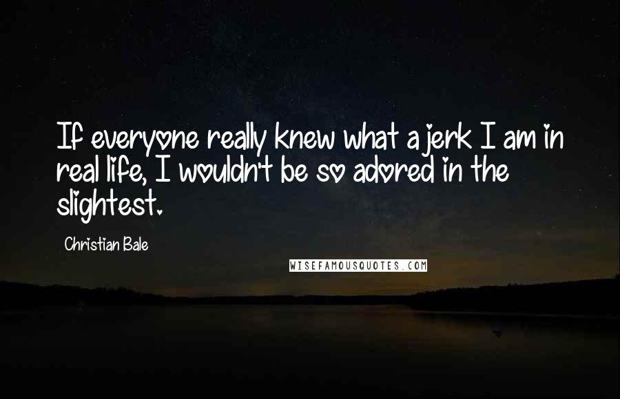 Christian Bale Quotes: If everyone really knew what a jerk I am in real life, I wouldn't be so adored in the slightest.