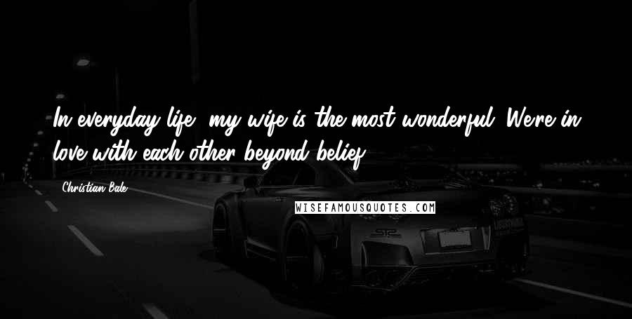 Christian Bale Quotes: In everyday life, my wife is the most wonderful. We're in love with each other beyond belief.