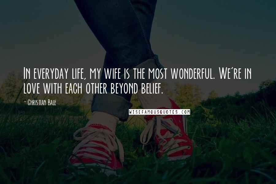 Christian Bale Quotes: In everyday life, my wife is the most wonderful. We're in love with each other beyond belief.