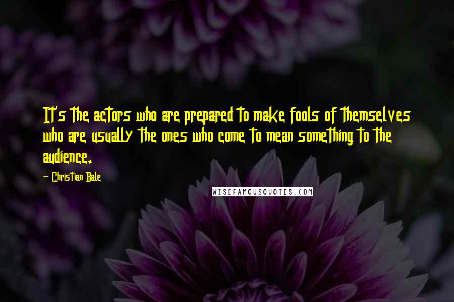 Christian Bale Quotes: It's the actors who are prepared to make fools of themselves who are usually the ones who come to mean something to the audience.