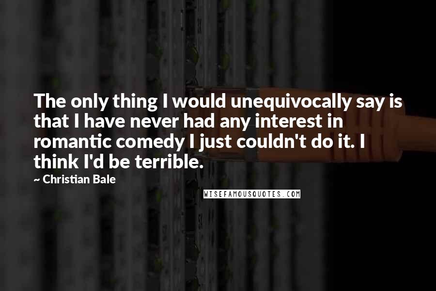 Christian Bale Quotes: The only thing I would unequivocally say is that I have never had any interest in romantic comedy I just couldn't do it. I think I'd be terrible.