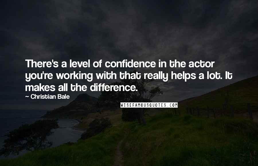 Christian Bale Quotes: There's a level of confidence in the actor you're working with that really helps a lot. It makes all the difference.