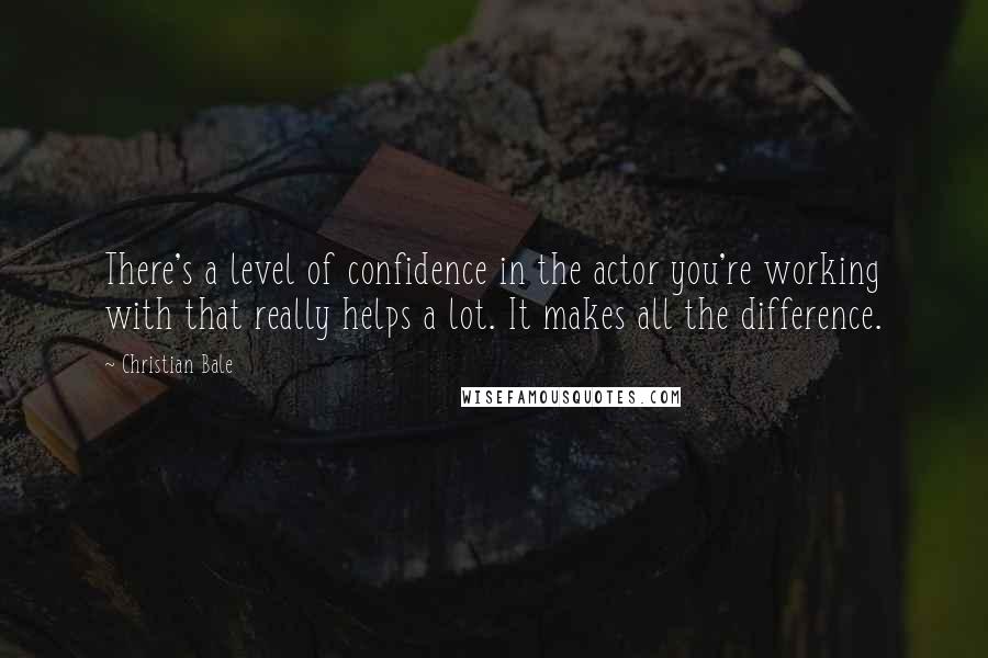 Christian Bale Quotes: There's a level of confidence in the actor you're working with that really helps a lot. It makes all the difference.