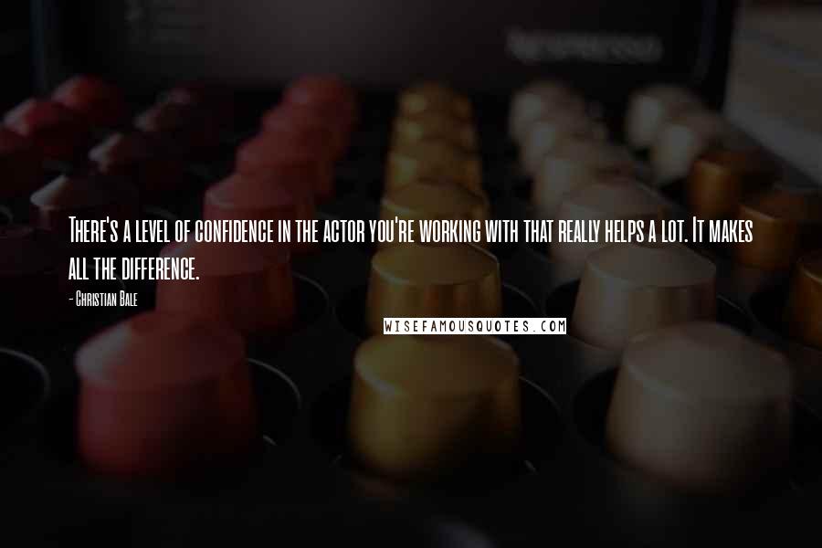 Christian Bale Quotes: There's a level of confidence in the actor you're working with that really helps a lot. It makes all the difference.