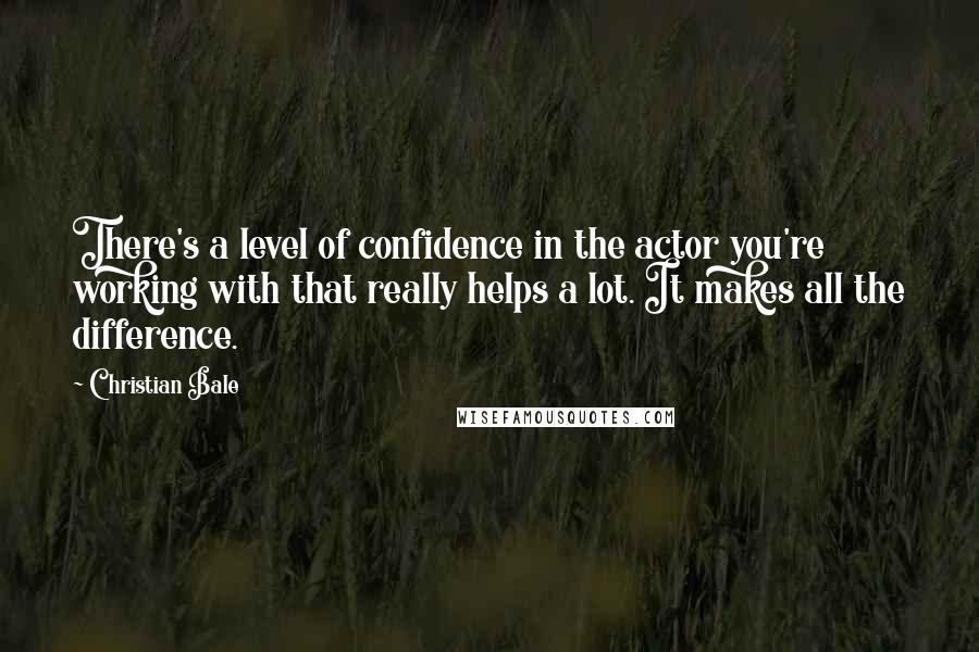 Christian Bale Quotes: There's a level of confidence in the actor you're working with that really helps a lot. It makes all the difference.