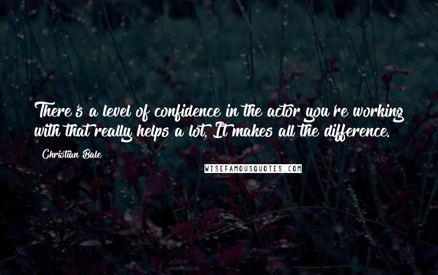 Christian Bale Quotes: There's a level of confidence in the actor you're working with that really helps a lot. It makes all the difference.