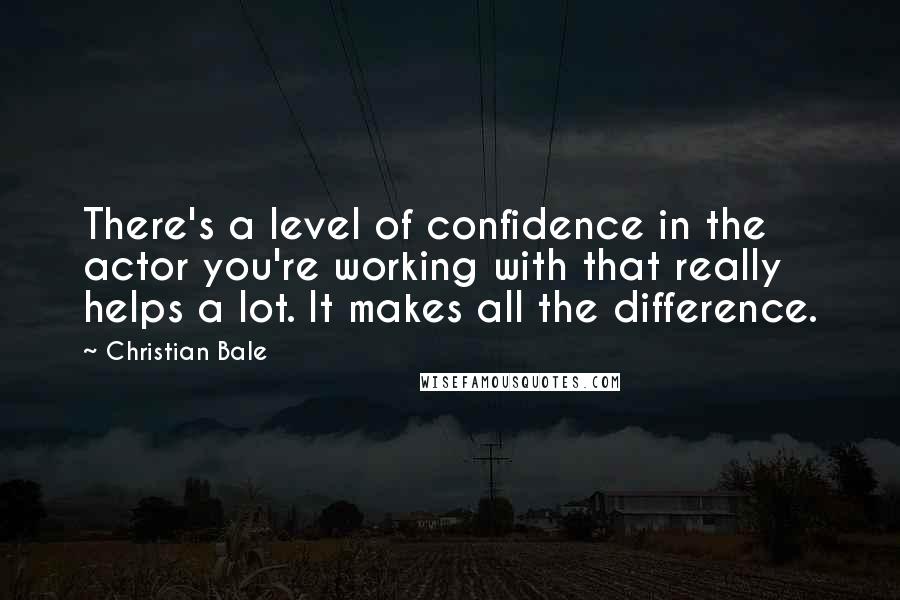 Christian Bale Quotes: There's a level of confidence in the actor you're working with that really helps a lot. It makes all the difference.