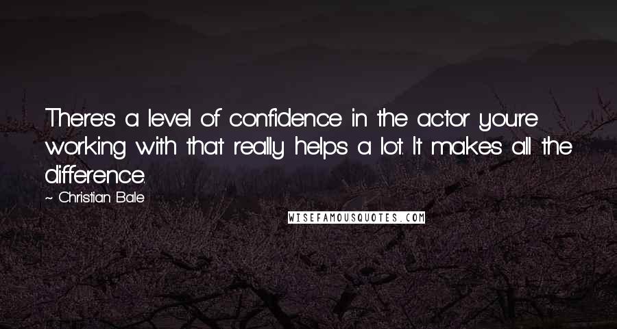 Christian Bale Quotes: There's a level of confidence in the actor you're working with that really helps a lot. It makes all the difference.