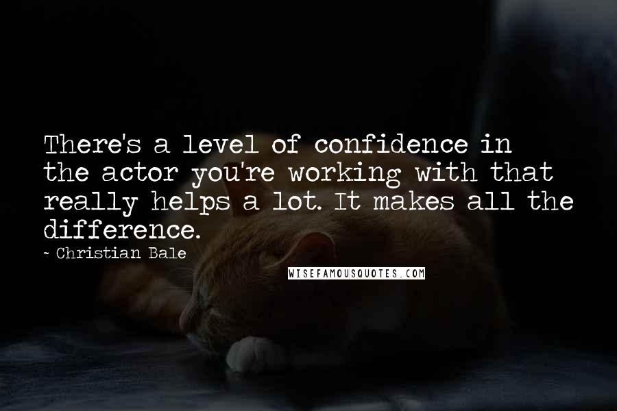 Christian Bale Quotes: There's a level of confidence in the actor you're working with that really helps a lot. It makes all the difference.