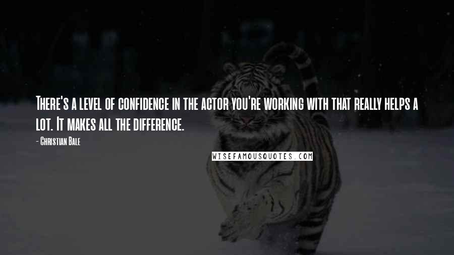 Christian Bale Quotes: There's a level of confidence in the actor you're working with that really helps a lot. It makes all the difference.