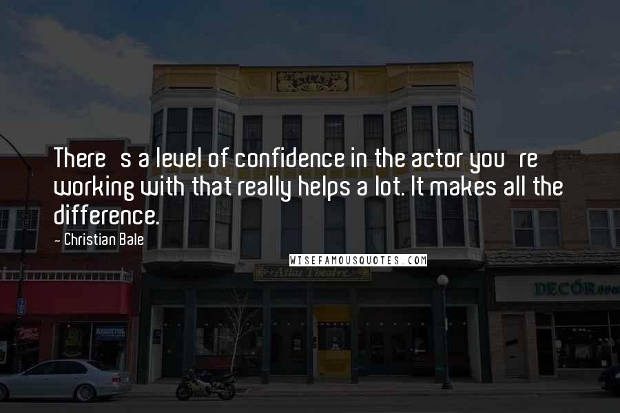 Christian Bale Quotes: There's a level of confidence in the actor you're working with that really helps a lot. It makes all the difference.
