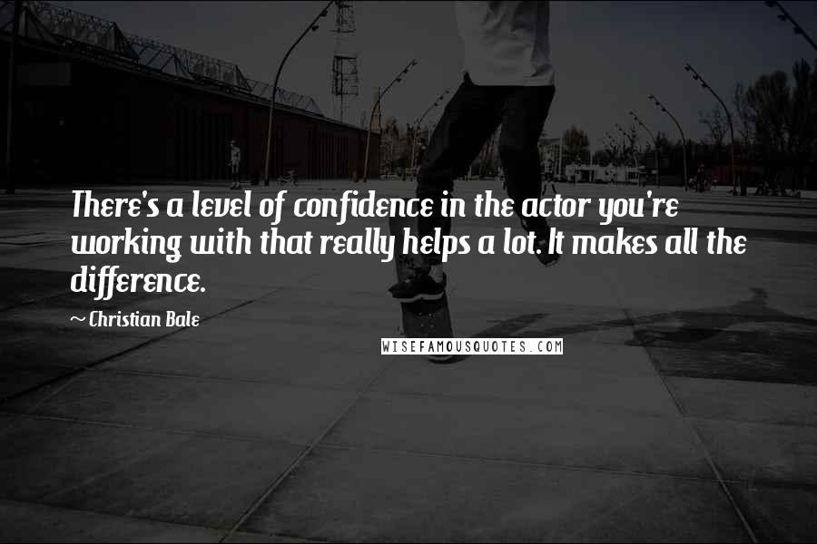 Christian Bale Quotes: There's a level of confidence in the actor you're working with that really helps a lot. It makes all the difference.