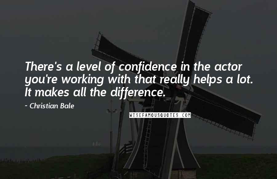 Christian Bale Quotes: There's a level of confidence in the actor you're working with that really helps a lot. It makes all the difference.