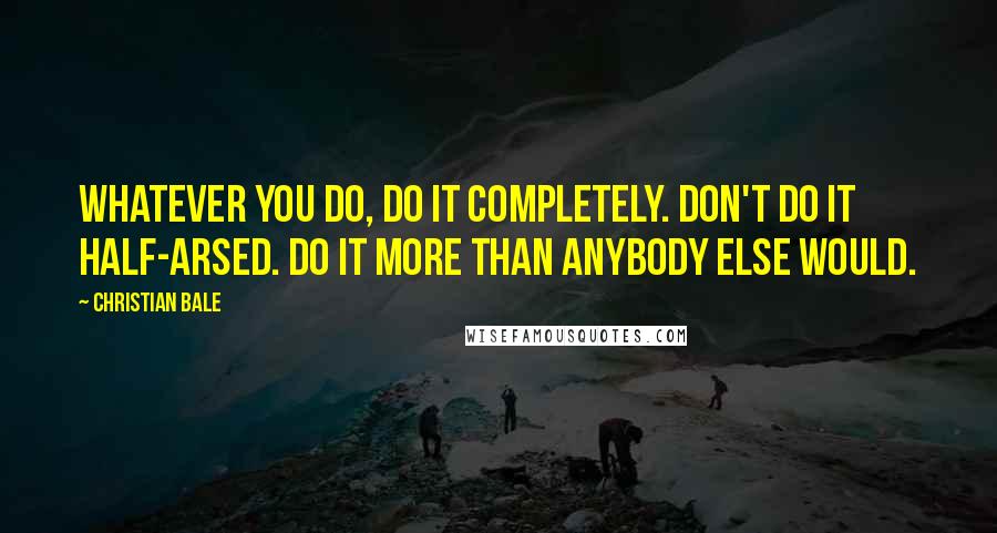 Christian Bale Quotes: Whatever you do, do it completely. Don't do it half-arsed. Do it more than anybody else would.