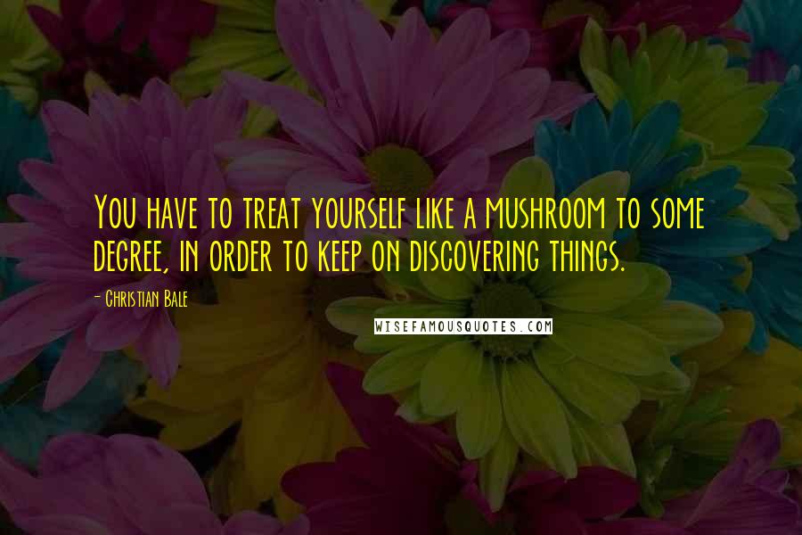 Christian Bale Quotes: You have to treat yourself like a mushroom to some degree, in order to keep on discovering things.
