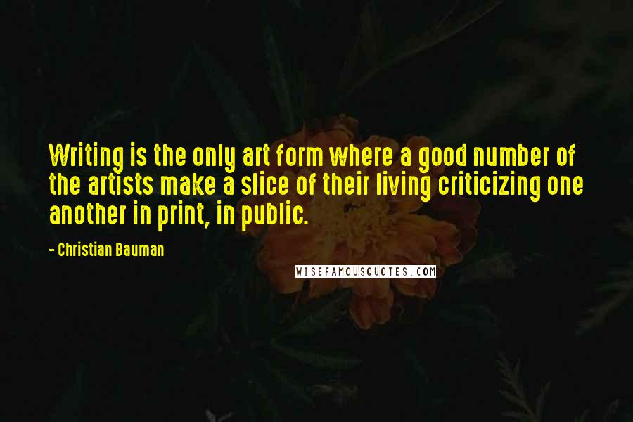 Christian Bauman Quotes: Writing is the only art form where a good number of the artists make a slice of their living criticizing one another in print, in public.