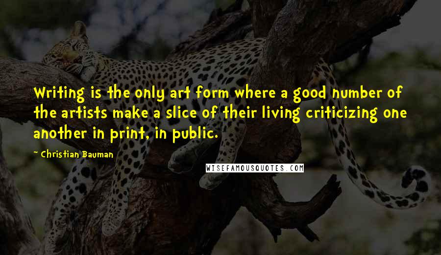 Christian Bauman Quotes: Writing is the only art form where a good number of the artists make a slice of their living criticizing one another in print, in public.