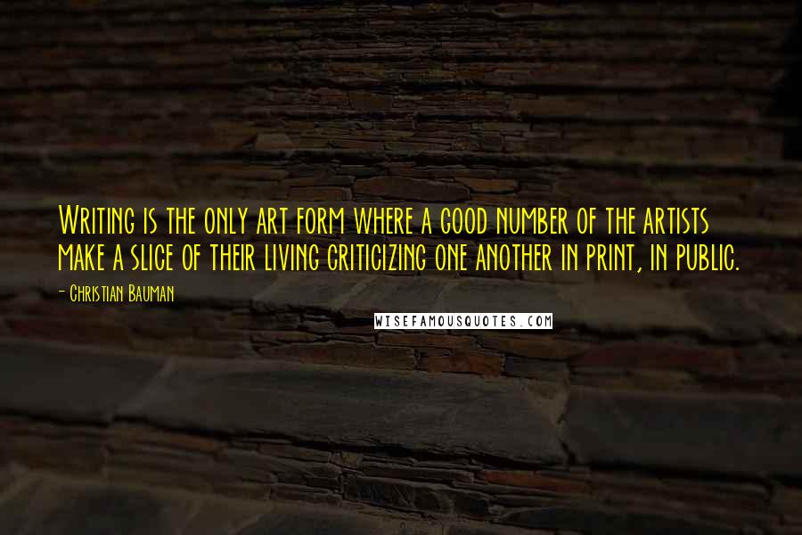 Christian Bauman Quotes: Writing is the only art form where a good number of the artists make a slice of their living criticizing one another in print, in public.