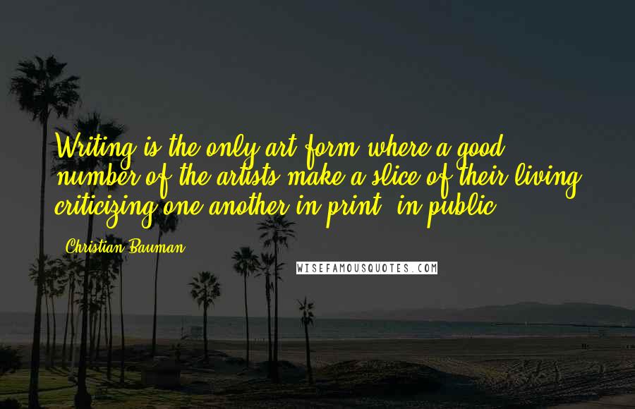 Christian Bauman Quotes: Writing is the only art form where a good number of the artists make a slice of their living criticizing one another in print, in public.