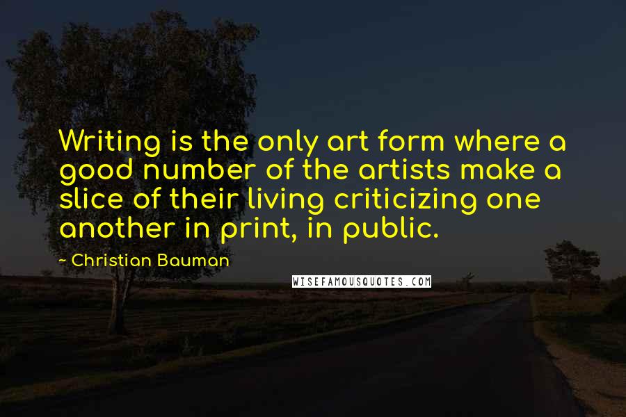 Christian Bauman Quotes: Writing is the only art form where a good number of the artists make a slice of their living criticizing one another in print, in public.