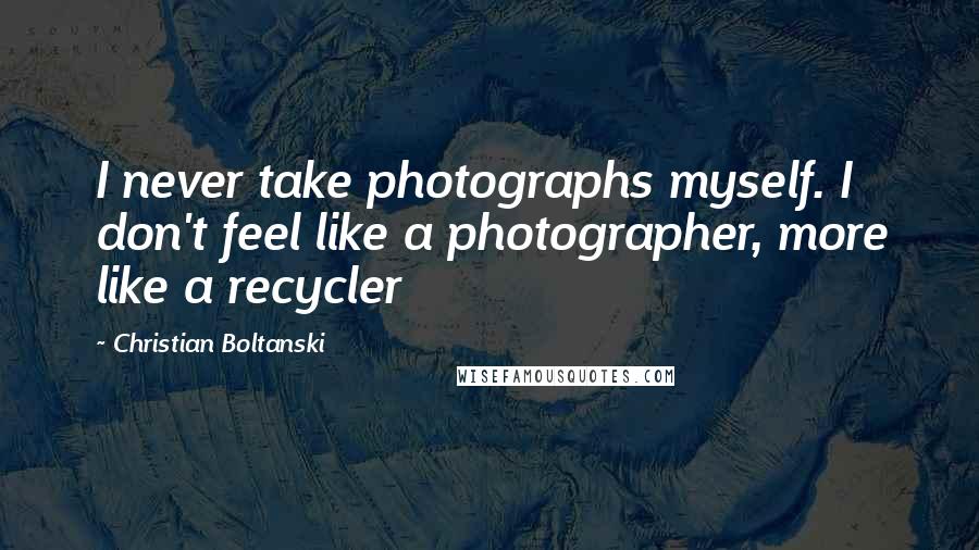 Christian Boltanski Quotes: I never take photographs myself. I don't feel like a photographer, more like a recycler