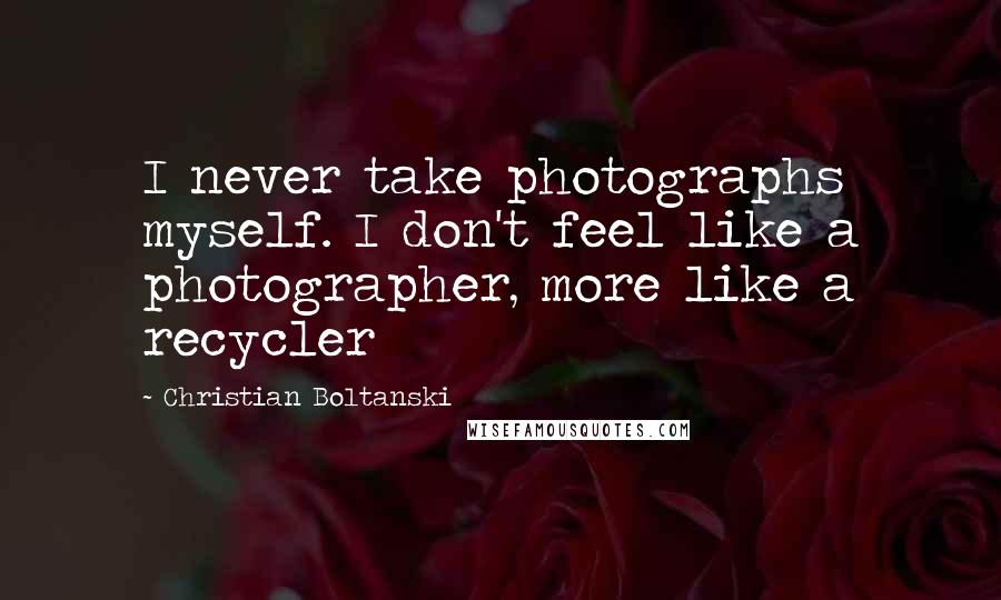 Christian Boltanski Quotes: I never take photographs myself. I don't feel like a photographer, more like a recycler