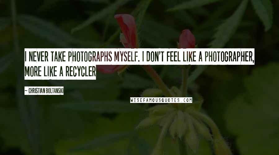 Christian Boltanski Quotes: I never take photographs myself. I don't feel like a photographer, more like a recycler