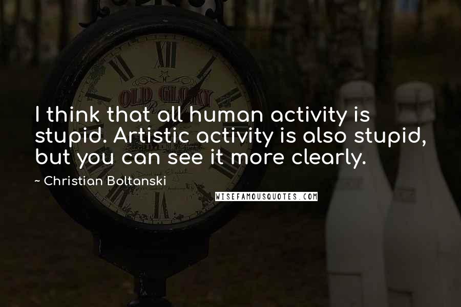 Christian Boltanski Quotes: I think that all human activity is stupid. Artistic activity is also stupid, but you can see it more clearly.