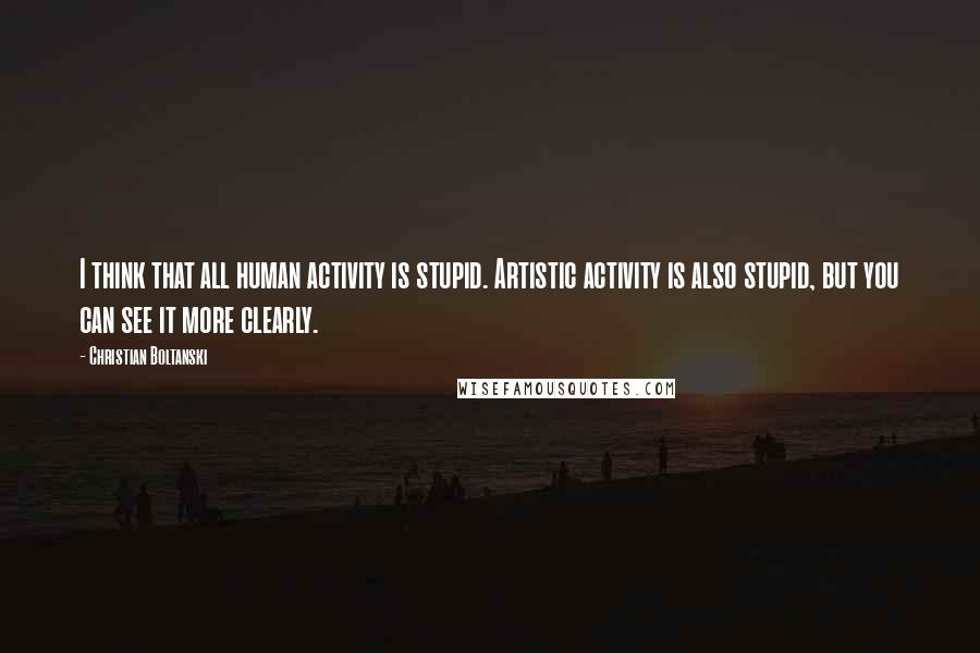 Christian Boltanski Quotes: I think that all human activity is stupid. Artistic activity is also stupid, but you can see it more clearly.