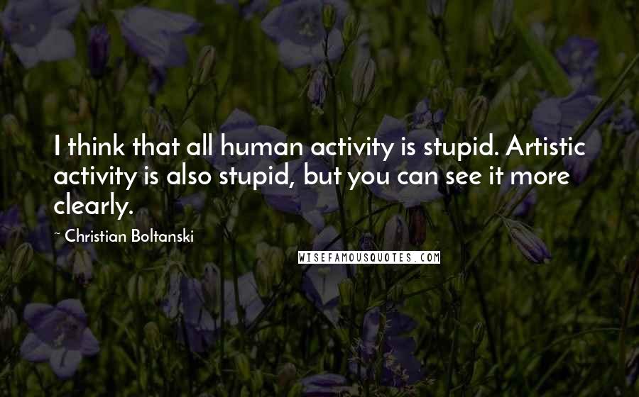 Christian Boltanski Quotes: I think that all human activity is stupid. Artistic activity is also stupid, but you can see it more clearly.