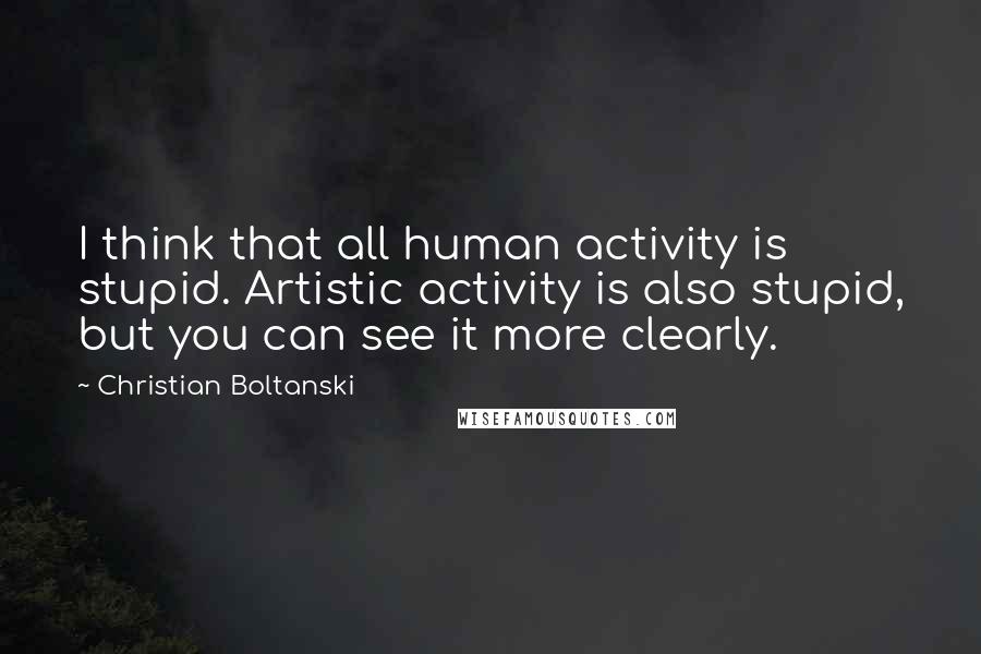 Christian Boltanski Quotes: I think that all human activity is stupid. Artistic activity is also stupid, but you can see it more clearly.
