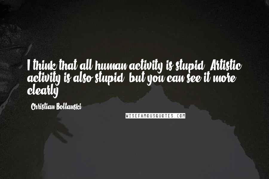 Christian Boltanski Quotes: I think that all human activity is stupid. Artistic activity is also stupid, but you can see it more clearly.