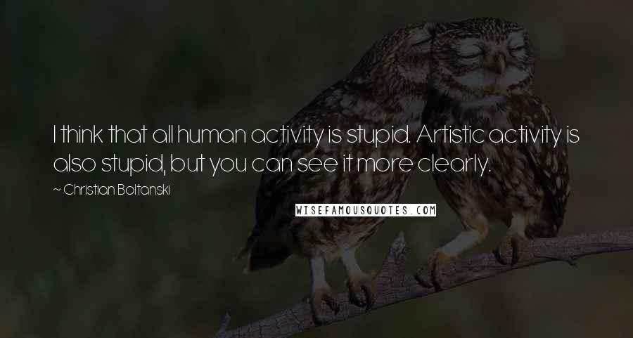 Christian Boltanski Quotes: I think that all human activity is stupid. Artistic activity is also stupid, but you can see it more clearly.