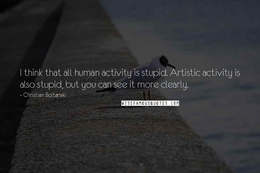 Christian Boltanski Quotes: I think that all human activity is stupid. Artistic activity is also stupid, but you can see it more clearly.