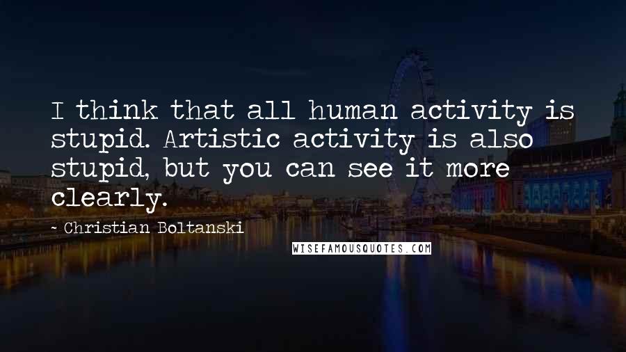 Christian Boltanski Quotes: I think that all human activity is stupid. Artistic activity is also stupid, but you can see it more clearly.