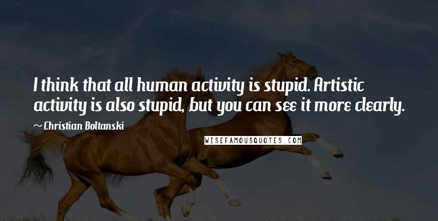 Christian Boltanski Quotes: I think that all human activity is stupid. Artistic activity is also stupid, but you can see it more clearly.