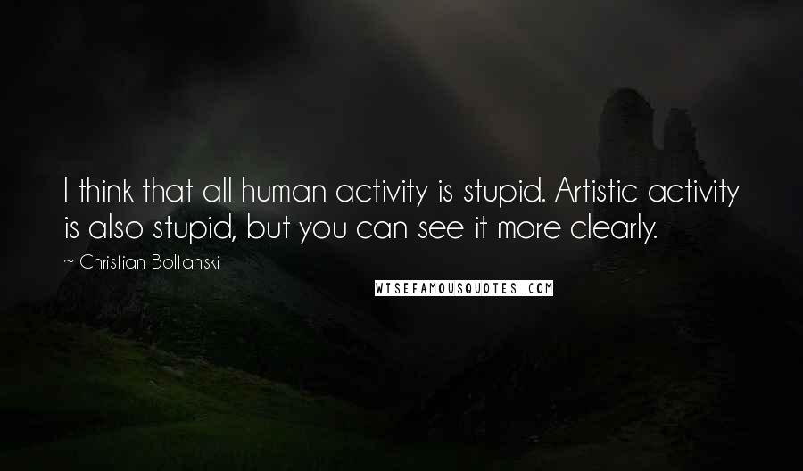 Christian Boltanski Quotes: I think that all human activity is stupid. Artistic activity is also stupid, but you can see it more clearly.